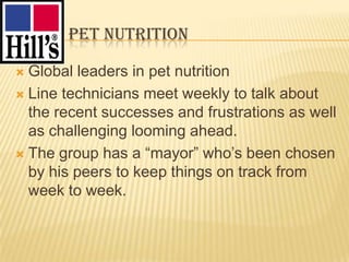 HILL’S PET NUTRITION

 Global leaders in pet nutrition
 Line technicians meet weekly to talk about
  the recent successes and frustrations as well
  as challenging looming ahead.
 The group has a “mayor” who‟s been chosen
  by his peers to keep things on track from
  week to week.
 