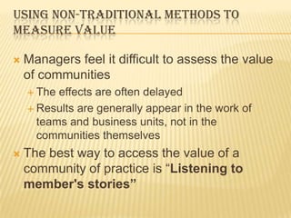 USING NON-TRADITIONAL METHODS TO
MEASURE VALUE

   Managers feel it difficult to assess the value
    of communities
     The effects are often delayed
     Results are generally appear in the work of
      teams and business units, not in the
      communities themselves
   The best way to access the value of a
    community of practice is “Listening to
    member's stories”
 