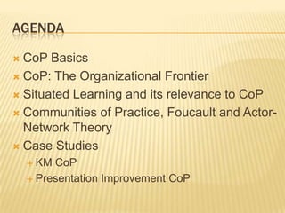 AGENDA

 CoP Basics
 CoP: The Organizational Frontier

 Situated Learning and its relevance to CoP

 Communities of Practice, Foucault and Actor-
  Network Theory
 Case Studies
     KM CoP
     Presentation Improvement CoP
 
