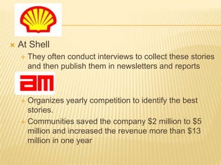    At Shell
       They often conduct interviews to collect these stories
        and then publish them in newsletters and reports



     Organizes yearly competition to identify the best
      stories.
     Communities saved the company $2 million to $5
      million and increased the revenue more than $13
      million in one year
 