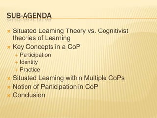 SUB-AGENDA
 Situated Learning Theory vs. Cognitivist
  theories of Learning
 Key Concepts in a CoP
     Participation
     Identity
     Practice

 Situated Learning within Multiple CoPs
 Notion of Participation in CoP
 Conclusion
 