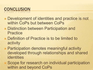 CONCLUSION
 Development of identities and practice is not
  within CoPs but between CoPs
 Distinction between Participation and
  Practice
 Definition of Practice is to be limited to
  activity
 Participation denotes meaningful activity
  developed through relationships and shared
  identities
 Scope for research on individual participation
  within and beyond CoPs
 