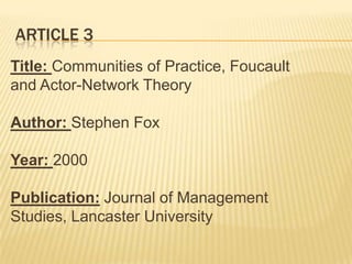 ARTICLE 3
Title: Communities of Practice, Foucault
and Actor-Network Theory

Author: Stephen Fox

Year: 2000

Publication: Journal of Management
Studies, Lancaster University
 