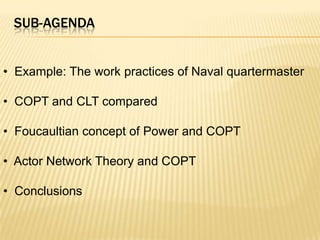 SUB-AGENDA


• Example: The work practices of Naval quartermaster

• COPT and CLT compared

• Foucaultian concept of Power and COPT

• Actor Network Theory and COPT

• Conclusions
 