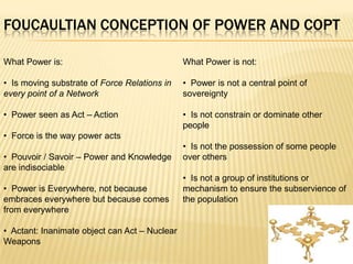 FOUCAULTIAN CONCEPTION OF POWER AND COPT

What Power is:                                 What Power is not:

• Is moving substrate of Force Relations in    • Power is not a central point of
every point of a Network                       sovereignty

• Power seen as Act – Action                   • Is not constrain or dominate other
                                               people
• Force is the way power acts
                                               • Is not the possession of some people
• Pouvoir / Savoir – Power and Knowledge       over others
are indisociable
                                               • Is not a group of institutions or
• Power is Everywhere, not because             mechanism to ensure the subservience of
embraces everywhere but because comes          the population
from everywhere

• Actant: Inanimate object can Act – Nuclear
Weapons
 