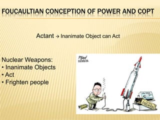 FOUCAULTIAN CONCEPTION OF POWER AND COPT


            Actant  Inanimate Object can Act


Nuclear Weapons:
• Inanimate Objects
• Act
• Frighten people
 