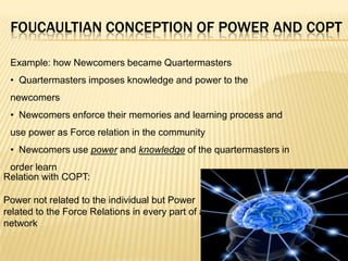 FOUCAULTIAN CONCEPTION OF POWER AND COPT

 Example: how Newcomers became Quartermasters
 • Quartermasters imposes knowledge and power to the
 newcomers
 • Newcomers enforce their memories and learning process and
 use power as Force relation in the community
 • Newcomers use power and knowledge of the quartermasters in
 order learn
Relation with COPT:

Power not related to the individual but Power
related to the Force Relations in every part of a
network
 