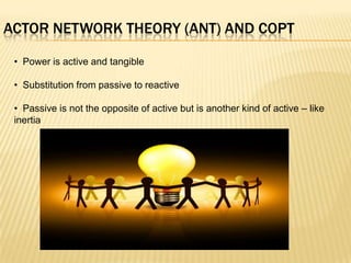 ACTOR NETWORK THEORY (ANT) AND COPT

 • Power is active and tangible

 • Substitution from passive to reactive

 • Passive is not the opposite of active but is another kind of active – like
 inertia
 