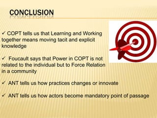 CONCLUSION

 COPT tells us that Learning and Working
together means moving tacit and explicit
knowledge

 Foucault says that Power in COPT is not
related to the individual but to Force Relation
in a community

 ANT tells us how practices changes or innovate

 ANT tells us how actors become mandatory point of passage
 