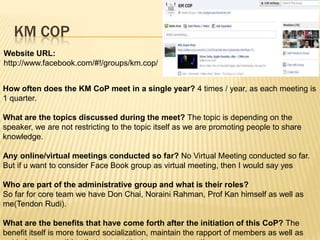 KM COP
Website URL:
http://www.facebook.com/#!/groups/km.cop/


How often does the KM CoP meet in a single year? 4 times / year, as each meeting is
1 quarter.

What are the topics discussed during the meet? The topic is depending on the
speaker, we are not restricting to the topic itself as we are promoting people to share
knowledge.

Any online/virtual meetings conducted so far? No Virtual Meeting conducted so far.
But if u want to consider Face Book group as virtual meeting, then I would say yes

Who are part of the administrative group and what is their roles?
So far for core team we have Don Chai, Noraini Rahman, Prof Kan himself as well as
me(Tendon Rudi).

What are the benefits that have come forth after the initiation of this CoP? The
benefit itself is more toward socialization, maintain the rapport of members as well as
 
