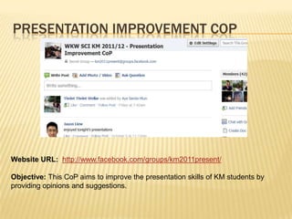PRESENTATION IMPROVEMENT COP




Website URL: http://www.facebook.com/groups/km2011present/

Objective: This CoP aims to improve the presentation skills of KM students by
providing opinions and suggestions.
 