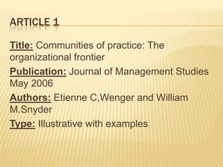 ARTICLE 1

Title: Communities of practice: The
organizational frontier
Publication: Journal of Management Studies
May 2006
Authors: Etienne C,Wenger and William
M.Snyder
Type: Illustrative with examples
 