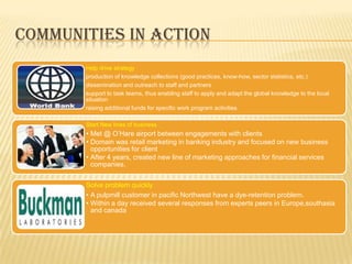 COMMUNITIES IN ACTION
       Help drive strategy
       production of knowledge collections (good practices, know-how, sector statistics, etc.)
       dissemination and outreach to staff and partners
       support to task teams, thus enabling staff to apply and adapt the global knowledge to the local
       situation
       raising additional funds for specific work program activities

       Start New lines of business
       • Met @ O‟Hare airport between engagements with clients
       • Domain was retail marketing in banking industry and focused on new business
         opportunities for client
       • After 4 years, created new line of marketing approaches for financial services
         companies.


       Solve problem quickly
       • A pulpmill customer in pacific Northwest have a dye-retention problem.
       • Within a day received several responses from experts peers in Europe,southasia
         and canada
 