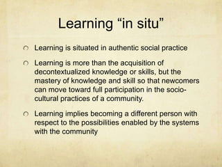 Learning “in situ”
Learning is situated in authentic social practice

Learning is more than the acquisition of
decontextualized knowledge or skills, but the
mastery of knowledge and skill so that newcomers
can move toward full participation in the socio-
cultural practices of a community.

Learning implies becoming a different person with
respect to the possibilities enabled by the systems
with the community
 