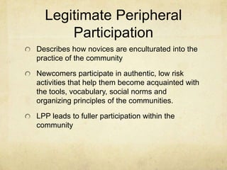 Legitimate Peripheral
      Participation
Describes how novices are enculturated into the
practice of the community

Newcomers participate in authentic, low risk
activities that help them become acquainted with
the tools, vocabulary, social norms and
organizing principles of the communities.

LPP leads to fuller participation within the
community
 
