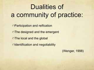 Dualities of
a community of practice:
 Participation and reification

 The designed and the emergent

 The local and the global

 Identification and negotiability

                                    (Wenger, 1998)
 