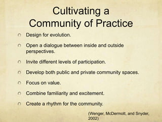 Cultivating a
 Community of Practice
Design for evolution.

Open a dialogue between inside and outside
perspectives.

Invite different levels of participation.

Develop both public and private community spaces.

Focus on value.

Combine familiarity and excitement.

Create a rhythm for the community.
                               (Wenger, McDermott, and Snyder,
                               2002)
 