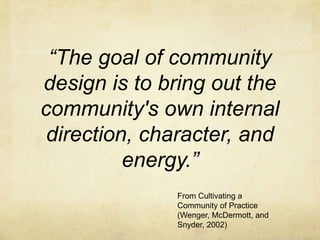 “The goal of community
design is to bring out the
community's own internal
 direction, character, and
          energy.”
              From Cultivating a
              Community of Practice
              (Wenger, McDermott, and
              Snyder, 2002)
 