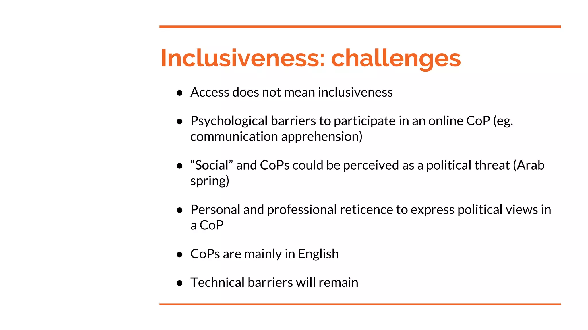 Inclusiveness: challenges
● Access does not mean inclusiveness
● Psychological barriers to participate in an online CoP (eg.
communication apprehension)
● “Social” and CoPs could be perceived as a political threat (Arab
spring)
● Personal and professional reticence to express political views in
a CoP
● CoPs are mainly in English
● Technical barriers will remain
 