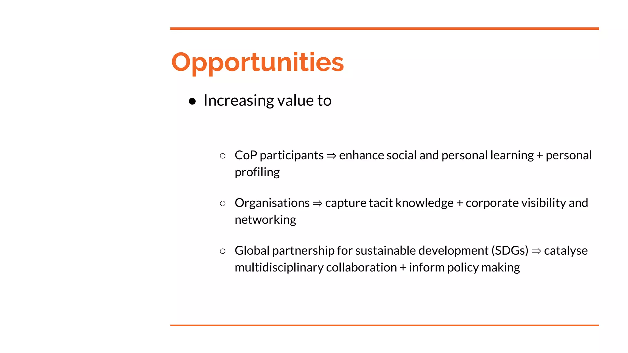Opportunities
● Increasing value to
○ CoP participants ⇒ enhance social and personal learning + personal
profiling
○ Organisations ⇒ capture tacit knowledge + corporate visibility and
networking
○ Global partnership for sustainable development (SDGs) ⇒ catalyse
multidisciplinary collaboration + inform policy making
 