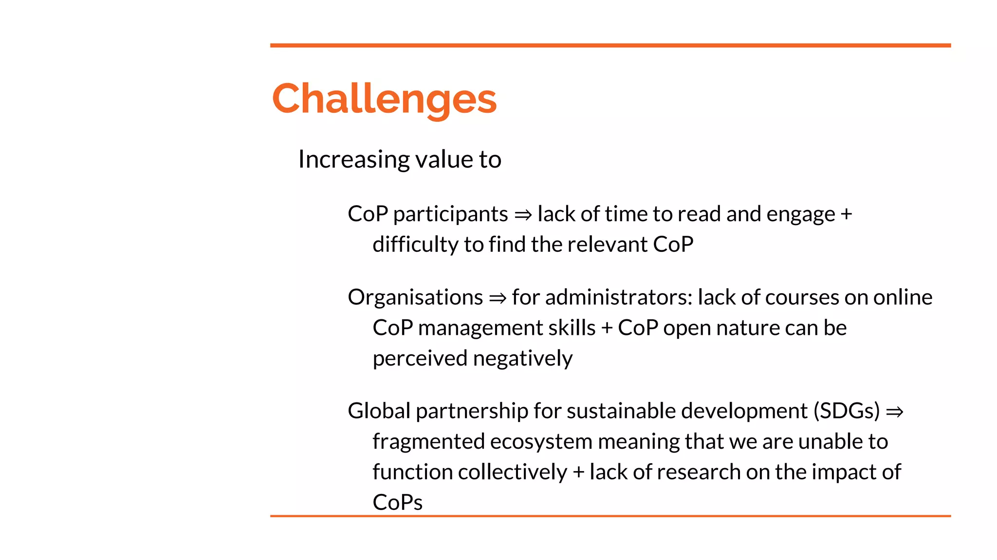 Challenges
Increasing value to
CoP participants ⇒ lack of time to read and engage +
difficulty to find the relevant CoP
Organisations ⇒ for administrators: lack of courses on online
CoP management skills + CoP open nature can be
perceived negatively
Global partnership for sustainable development (SDGs) ⇒
fragmented ecosystem meaning that we are unable to
function collectively + lack of research on the impact of
CoPs
 