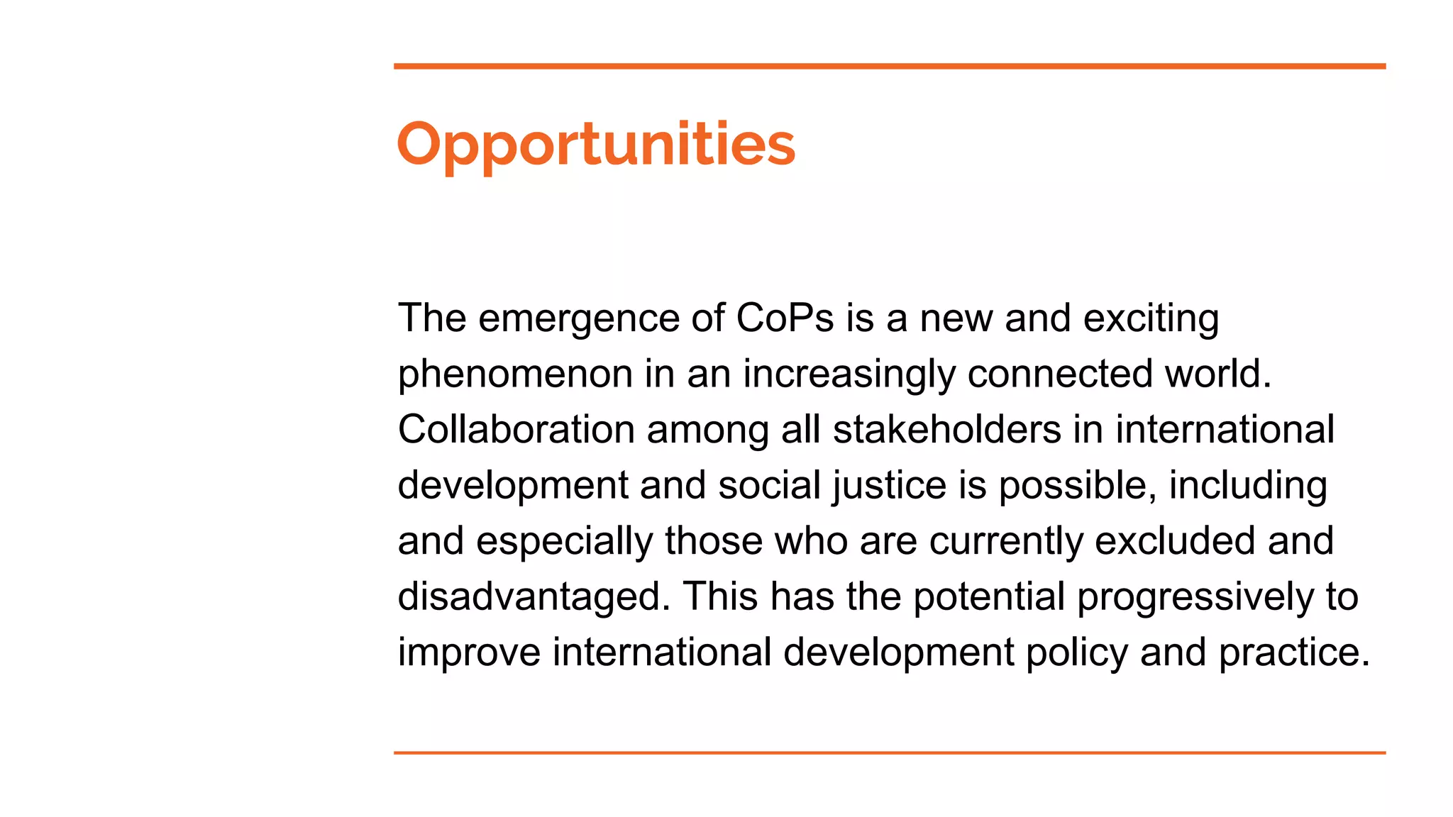 Opportunities
The emergence of CoPs is a new and exciting
phenomenon in an increasingly connected world.
Collaboration among all stakeholders in international
development and social justice is possible, including
and especially those who are currently excluded and
disadvantaged. This has the potential progressively to
improve international development policy and practice.
 