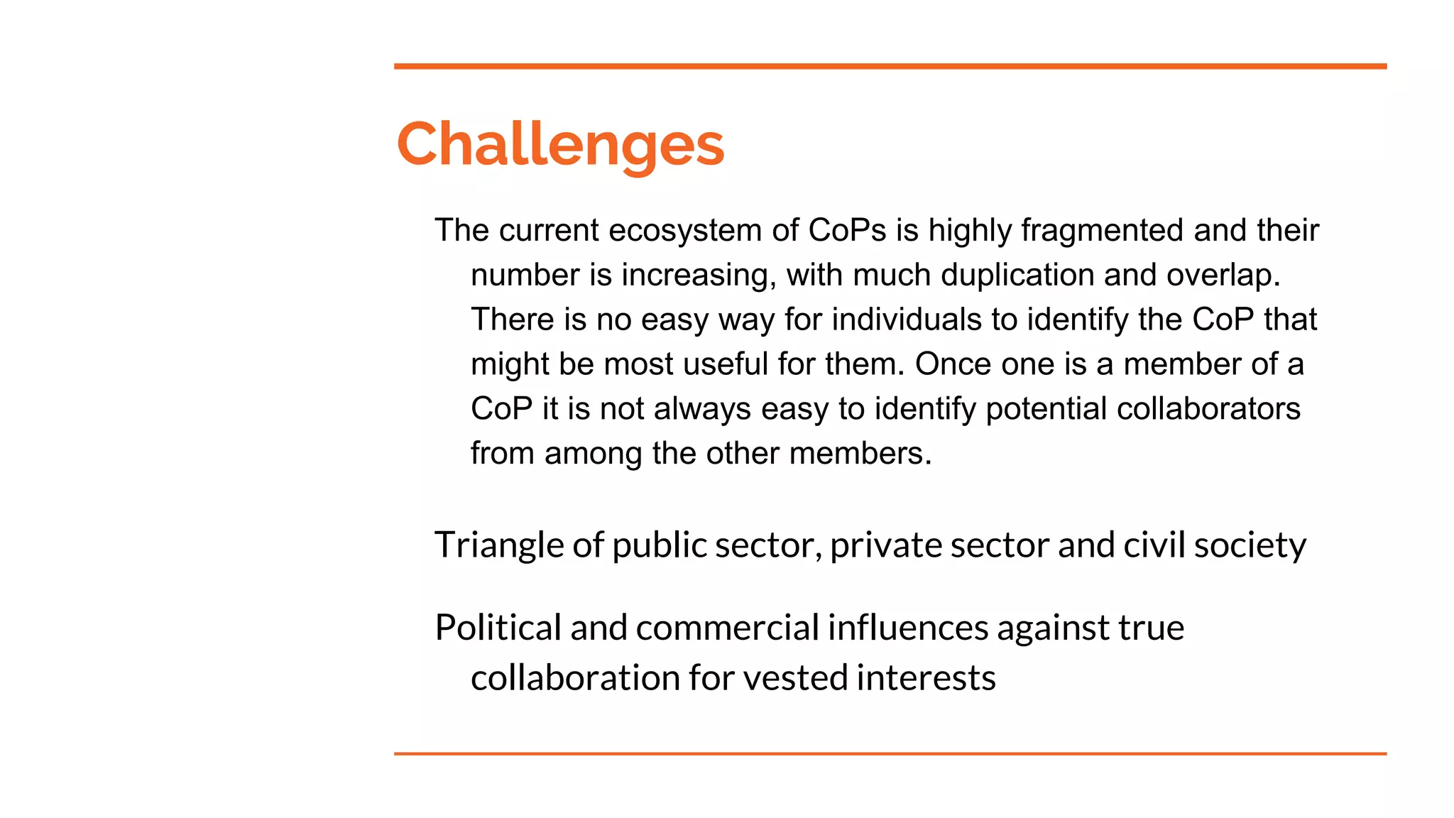 Challenges
The current ecosystem of CoPs is highly fragmented and their
number is increasing, with much duplication and overlap.
There is no easy way for individuals to identify the CoP that
might be most useful for them. Once one is a member of a
CoP it is not always easy to identify potential collaborators
from among the other members.
Triangle of public sector, private sector and civil society
Political and commercial influences against true
collaboration for vested interests
 