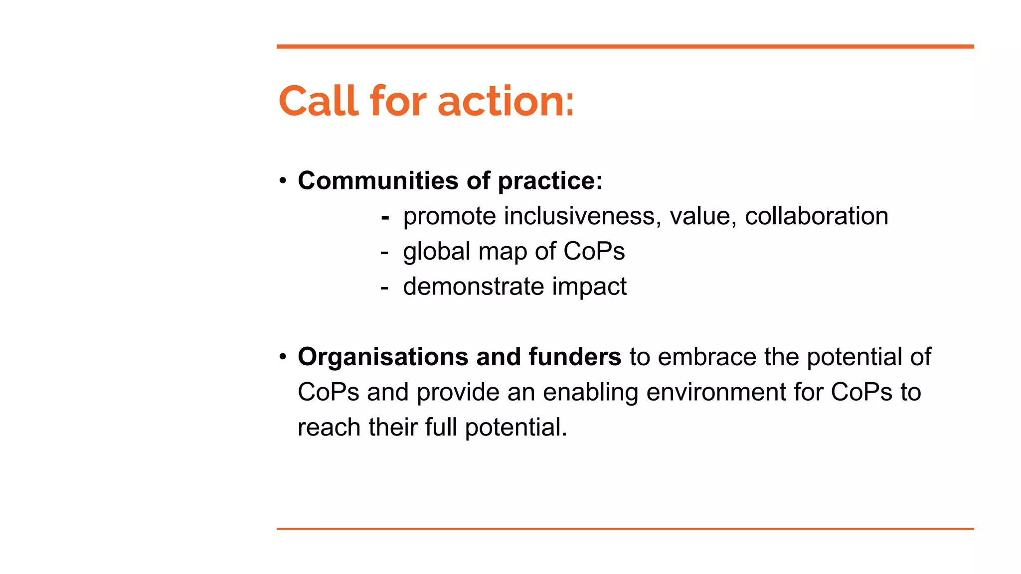 Call for action:
• Communities of practice:
- promote inclusiveness, value, collaboration
- global map of CoPs
- demonstrate impact
• Organisations and funders to embrace the potential of
CoPs and provide an enabling environment for CoPs to
reach their full potential.
 