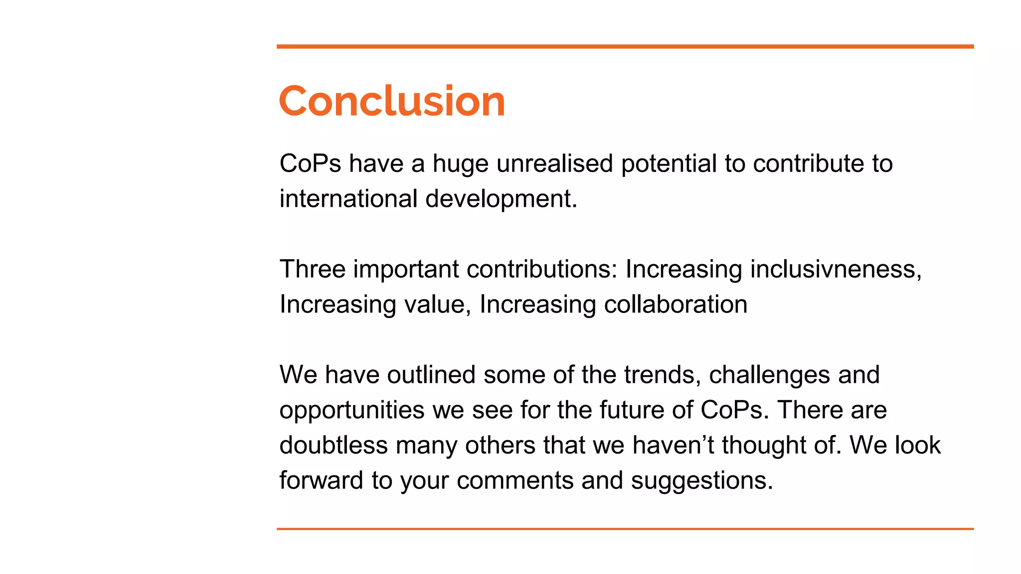 Conclusion
CoPs have a huge unrealised potential to contribute to
international development.
Three important contributions: Increasing inclusivneness,
Increasing value, Increasing collaboration
We have outlined some of the trends, challenges and
opportunities we see for the future of CoPs. There are
doubtless many others that we haven’t thought of. We look
forward to your comments and suggestions.
 