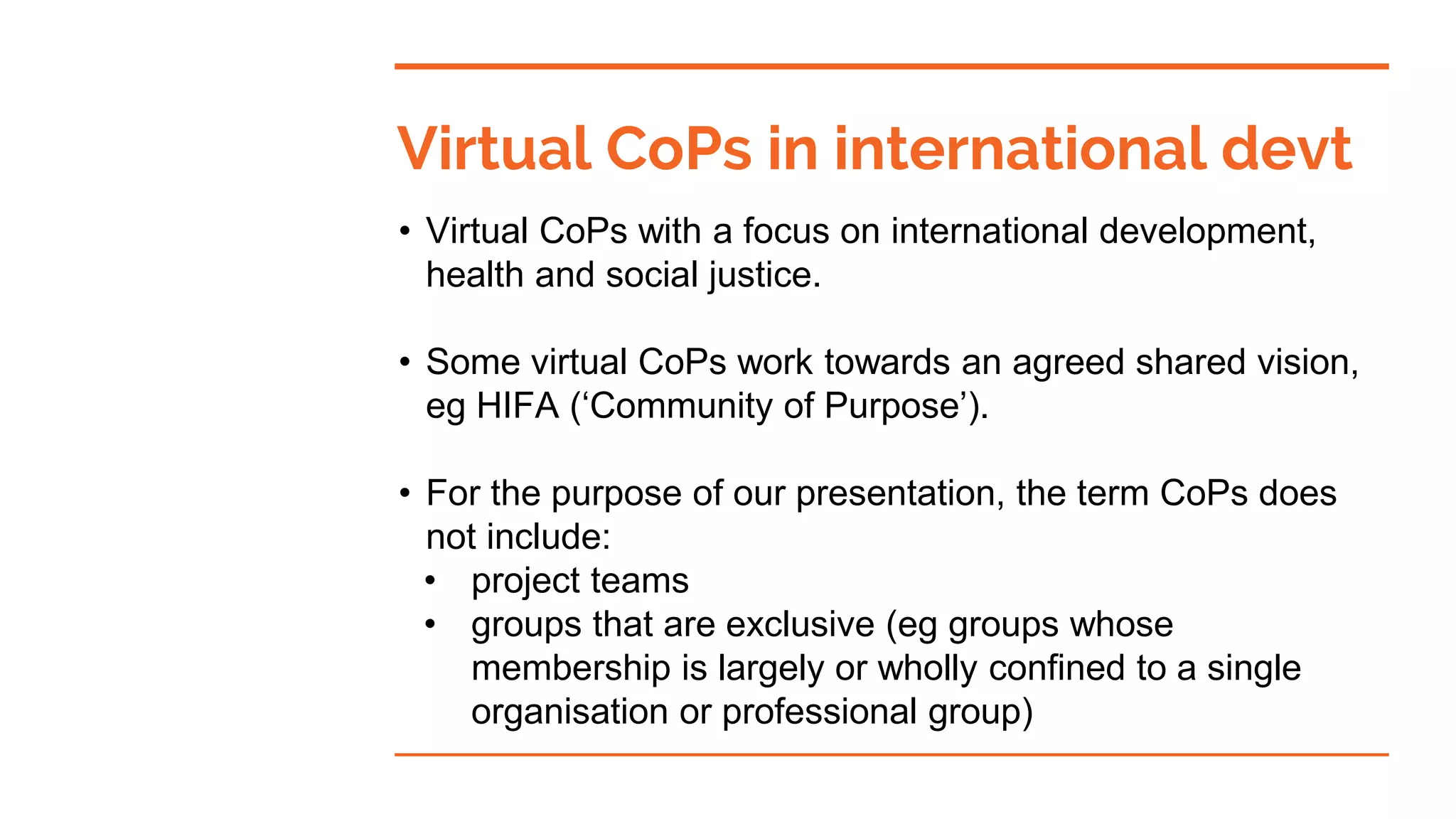 • Virtual CoPs with a focus on international development,
health and social justice.
• Some virtual CoPs work towards an agreed shared vision,
eg HIFA (‘Community of Purpose’).
• For the purpose of our presentation, the term CoPs does
not include:
• project teams
• groups that are exclusive (eg groups whose
membership is largely or wholly confined to a single
organisation or professional group)
Virtual CoPs in international devt
 