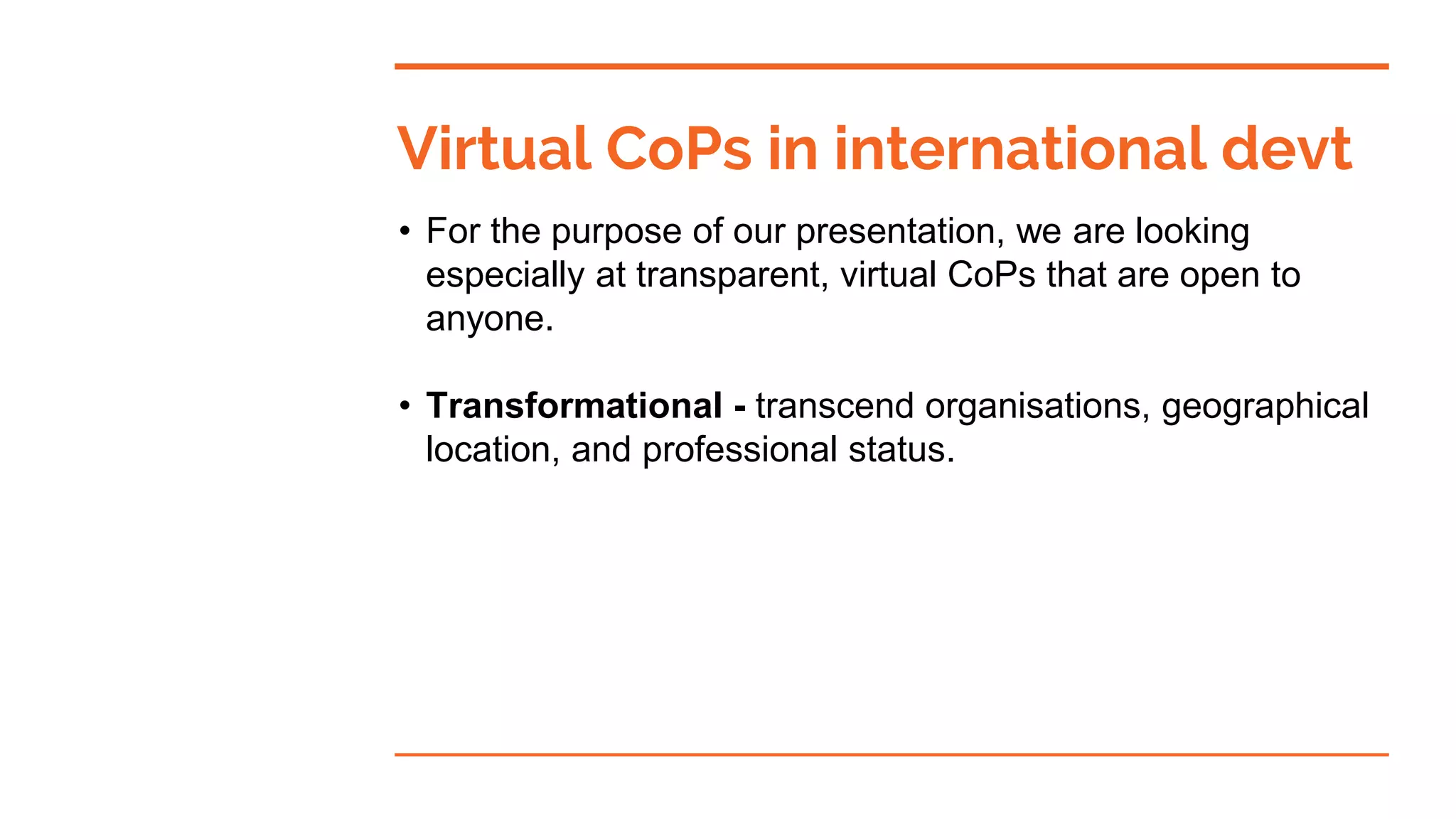 • For the purpose of our presentation, we are looking
especially at transparent, virtual CoPs that are open to
anyone.
• Transformational - transcend organisations, geographical
location, and professional status.
Virtual CoPs in international devt
 