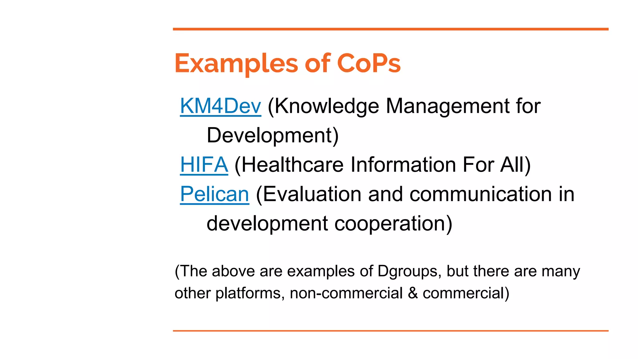 Examples of CoPs
KM4Dev (Knowledge Management for
Development)
HIFA (Healthcare Information For All)
Pelican (Evaluation and communication in
development cooperation)
(The above are examples of Dgroups, but there are many
other platforms, non-commercial & commercial)
 