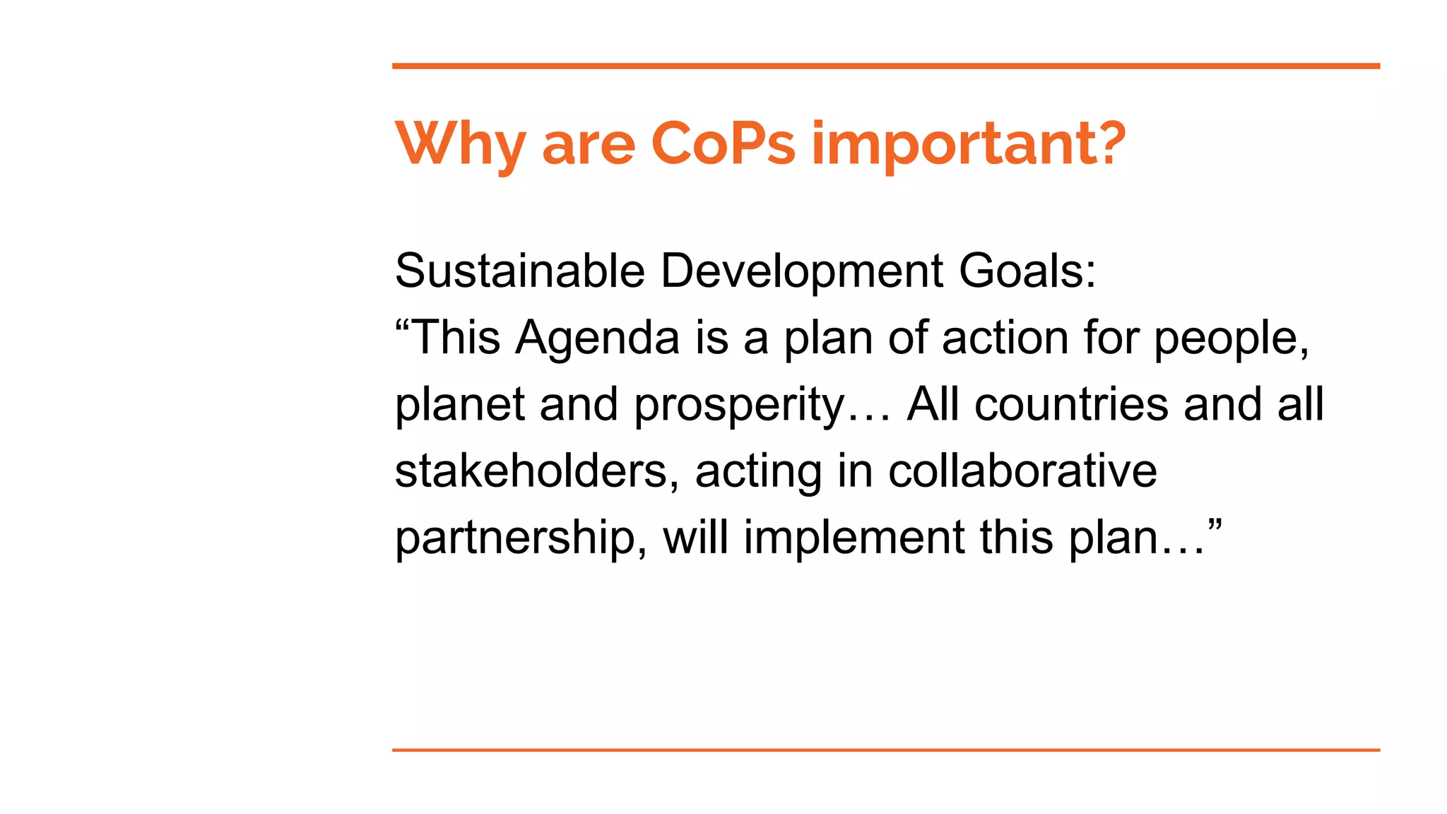 Why are CoPs important?
Sustainable Development Goals:
“This Agenda is a plan of action for people,
planet and prosperity… All countries and all
stakeholders, acting in collaborative
partnership, will implement this plan…”
 