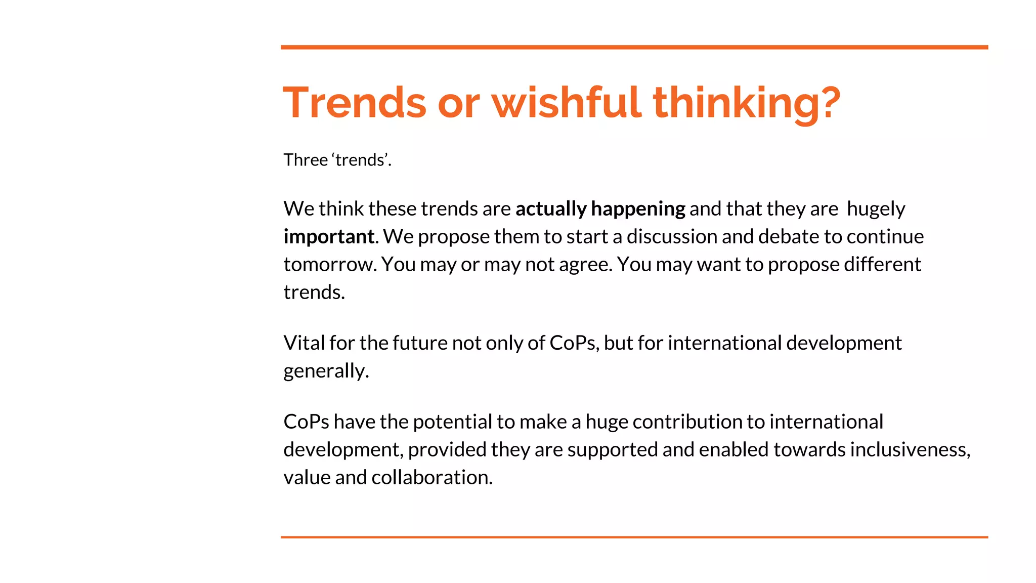 Trends or wishful thinking?
Three ‘trends’.
We think these trends are actually happening and that they are hugely
important. We propose them to start a discussion and debate to continue
tomorrow. You may or may not agree. You may want to propose different
trends.
Vital for the future not only of CoPs, but for international development
generally.
CoPs have the potential to make a huge contribution to international
development, provided they are supported and enabled towards inclusiveness,
value and collaboration.
 