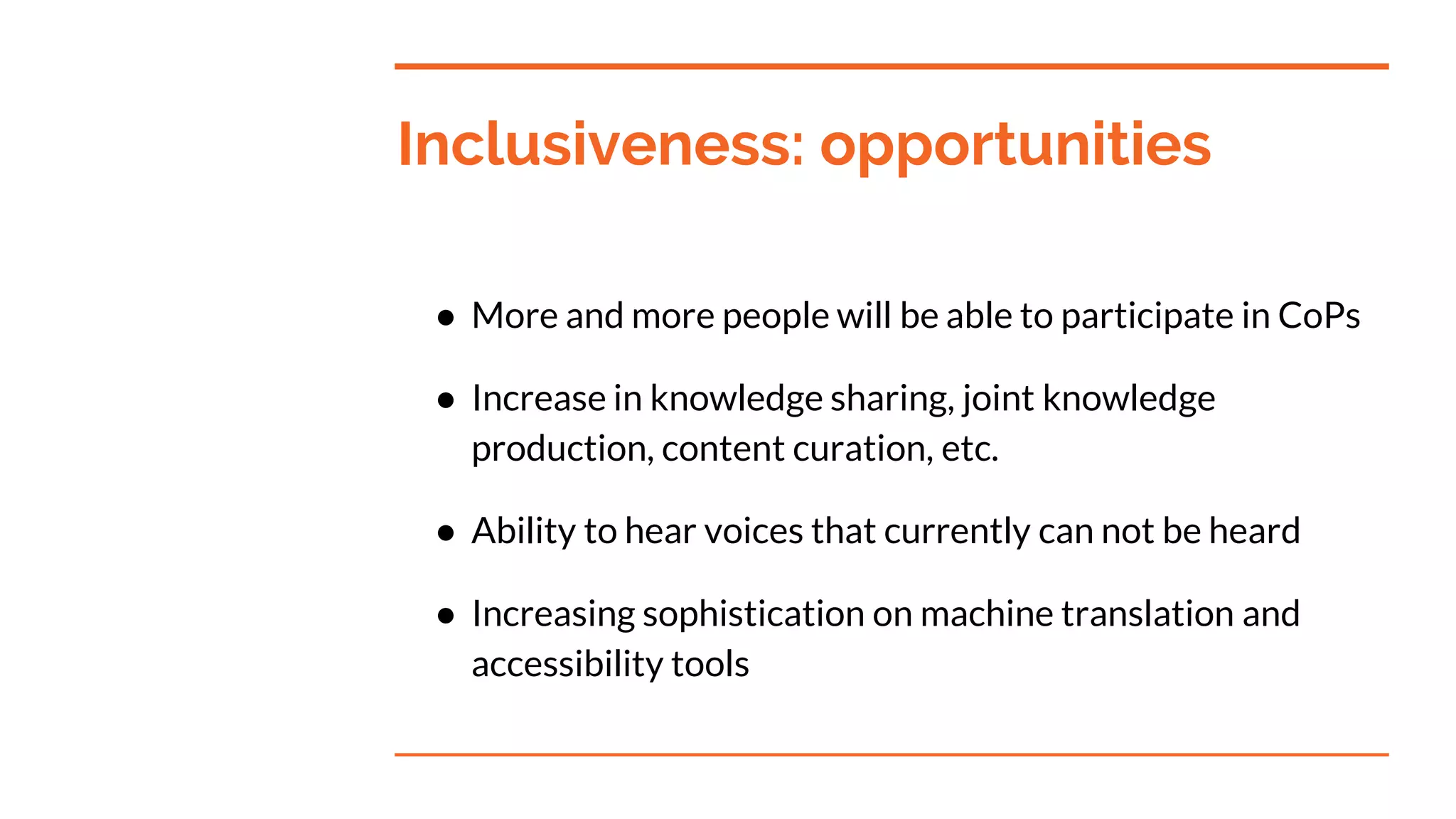Inclusiveness: opportunities
● More and more people will be able to participate in CoPs
● Increase in knowledge sharing, joint knowledge
production, content curation, etc.
● Ability to hear voices that currently can not be heard
● Increasing sophistication on machine translation and
accessibility tools
 