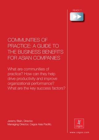 COMMUNITIES OF
PRACTICE: A GUIDE TO
THE BUSINESS BENEFITS
FOR ASIAN COMPANIES

What are communities of
practice? How can they help
drive productivity and improve
organizational performance?
What are the key success factors?




Jeremy Blain, Director,
Managing Director, Cegos Asia Paciﬁc.   1
 