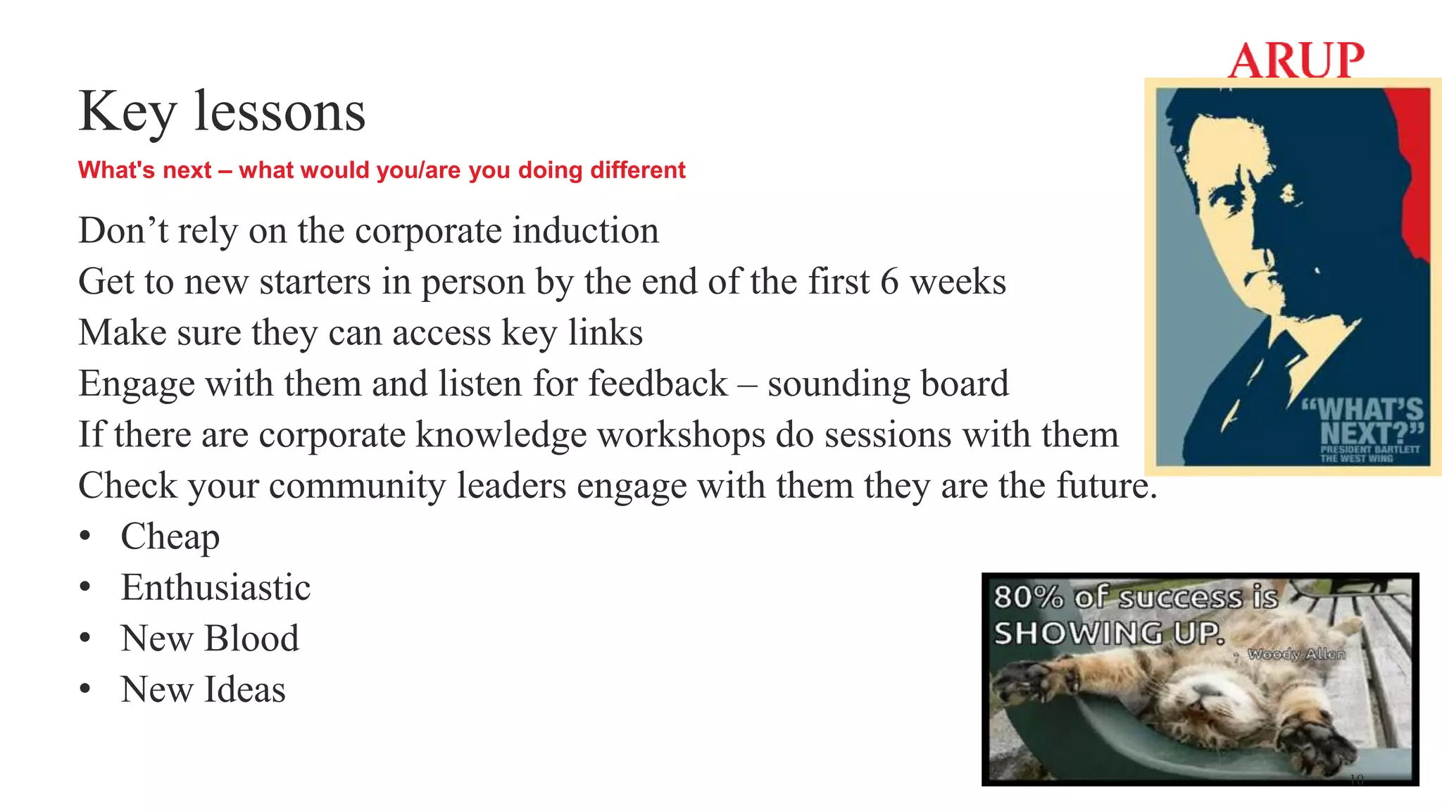Key lessons
What's next – what would you/are you doing different
Don’t rely on the corporate induction
Get to new starters in person by the end of the first 6 weeks
Make sure they can access key links
Engage with them and listen for feedback – sounding board
If there are corporate knowledge workshops do sessions with them
Check your community leaders engage with them they are the future.
• Cheap
• Enthusiastic
• New Blood
• New Ideas
10
 