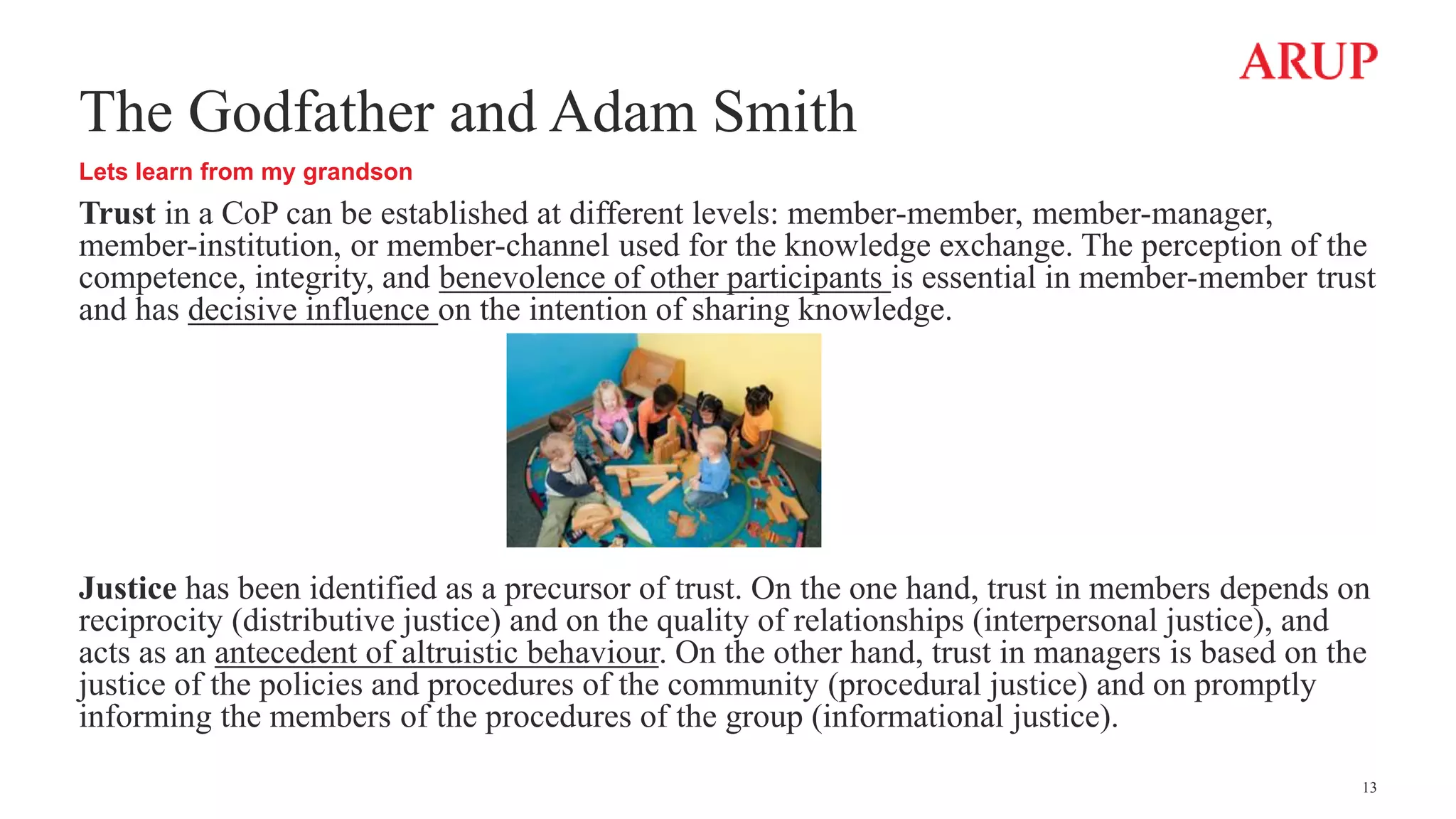 The Godfather and Adam Smith
Lets learn from my grandson
Trust in a CoP can be established at different levels: member-member, member-manager,
member-institution, or member-channel used for the knowledge exchange. The perception of the
competence, integrity, and benevolence of other participants is essential in member-member trust
and has decisive influence on the intention of sharing knowledge.
Justice has been identified as a precursor of trust. On the one hand, trust in members depends on
reciprocity (distributive justice) and on the quality of relationships (interpersonal justice), and
acts as an antecedent of altruistic behaviour. On the other hand, trust in managers is based on the
justice of the policies and procedures of the community (procedural justice) and on promptly
informing the members of the procedures of the group (informational justice).
13
 
