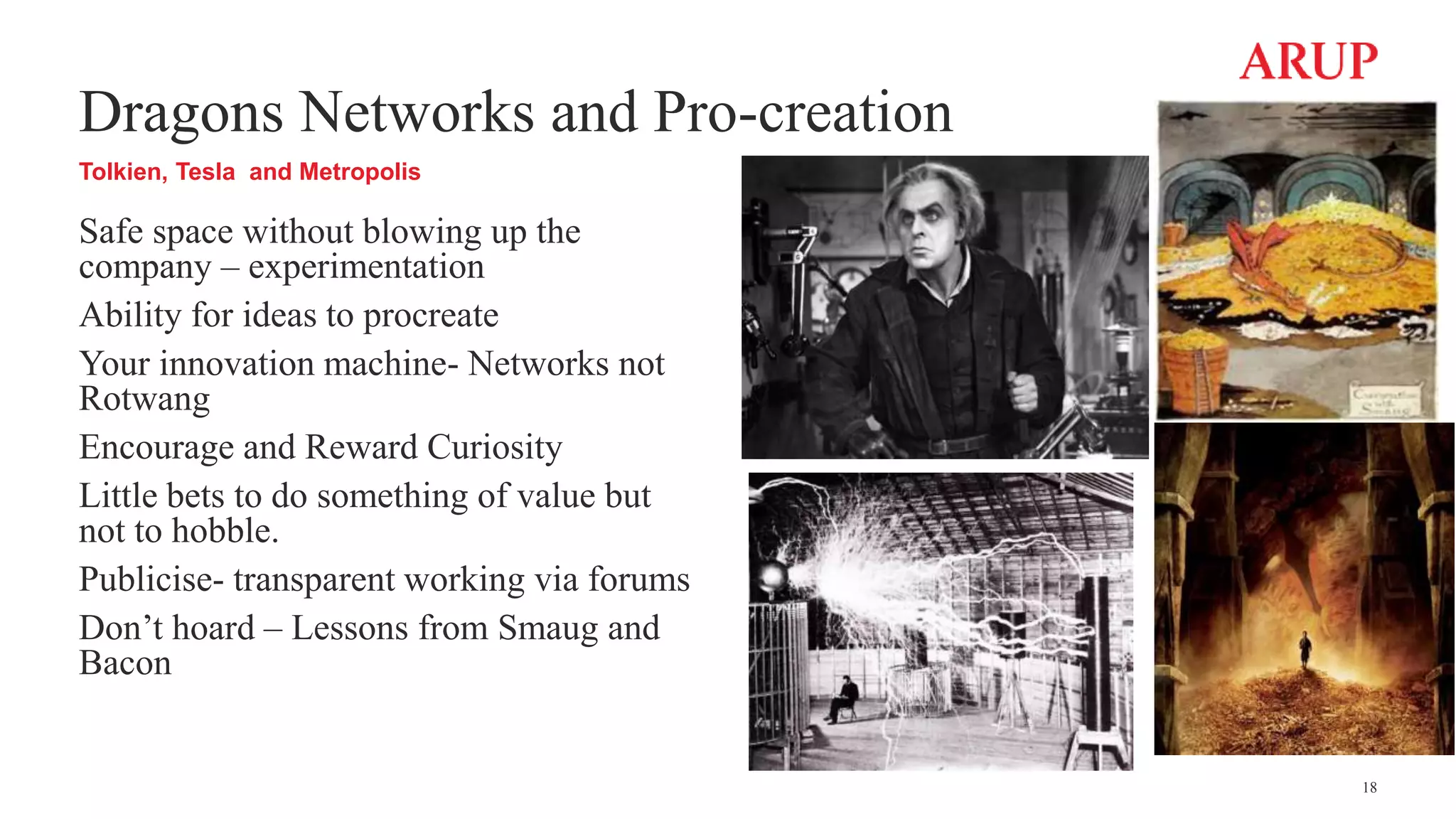Dragons Networks and Pro-creation
Tolkien, Tesla and Metropolis
Safe space without blowing up the
company – experimentation
Ability for ideas to procreate
Your innovation machine- Networks not
Rotwang
Encourage and Reward Curiosity
Little bets to do something of value but
not to hobble.
Publicise- transparent working via forums
Don’t hoard – Lessons from Smaug and
Bacon
18
 