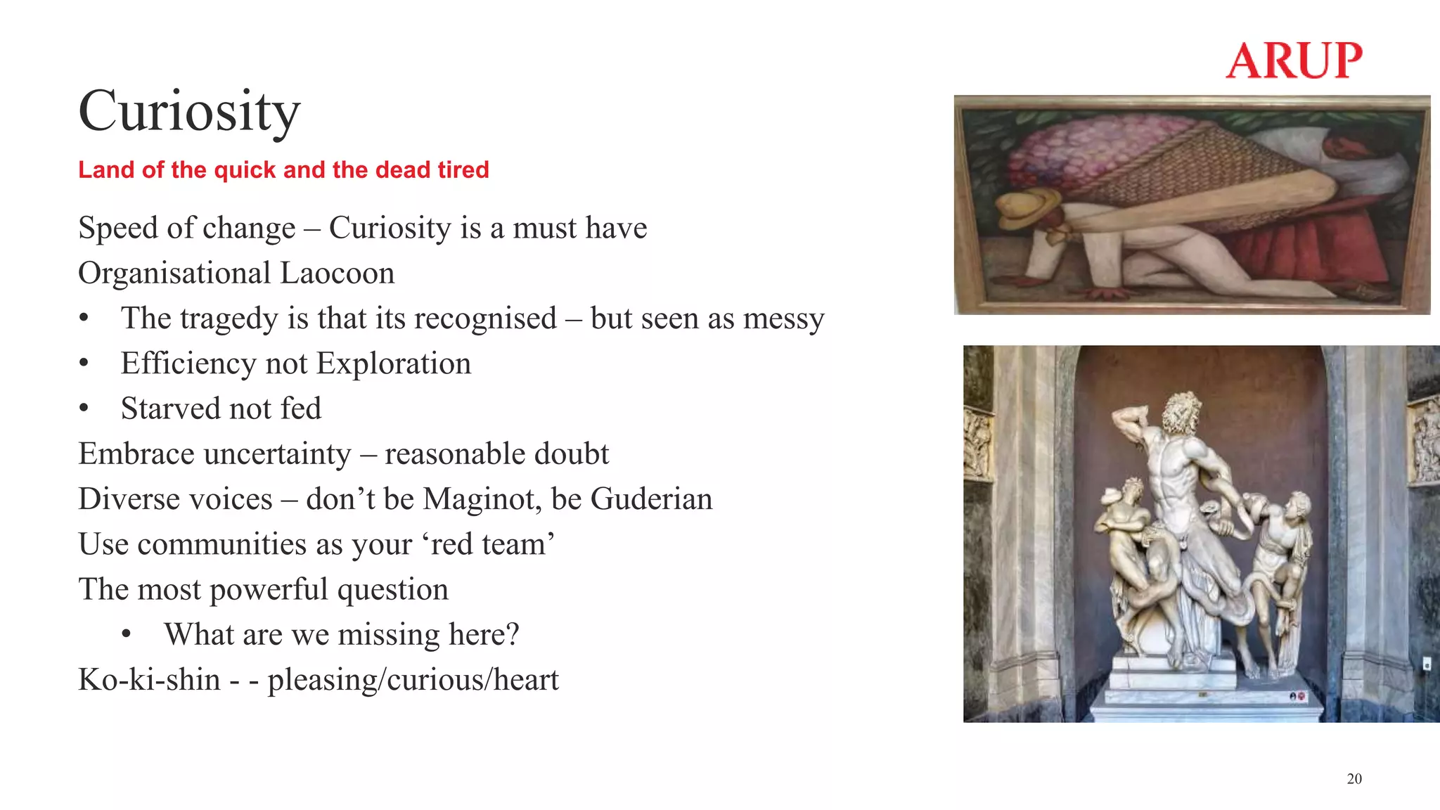 Curiosity
Land of the quick and the dead tired
Speed of change – Curiosity is a must have
Organisational Laocoon
• The tragedy is that its recognised – but seen as messy
• Efficiency not Exploration
• Starved not fed
Embrace uncertainty – reasonable doubt
Diverse voices – don’t be Maginot, be Guderian
Use communities as your ‘red team’
The most powerful question
• What are we missing here?
Ko-ki-shin - - pleasing/curious/heart
20
 