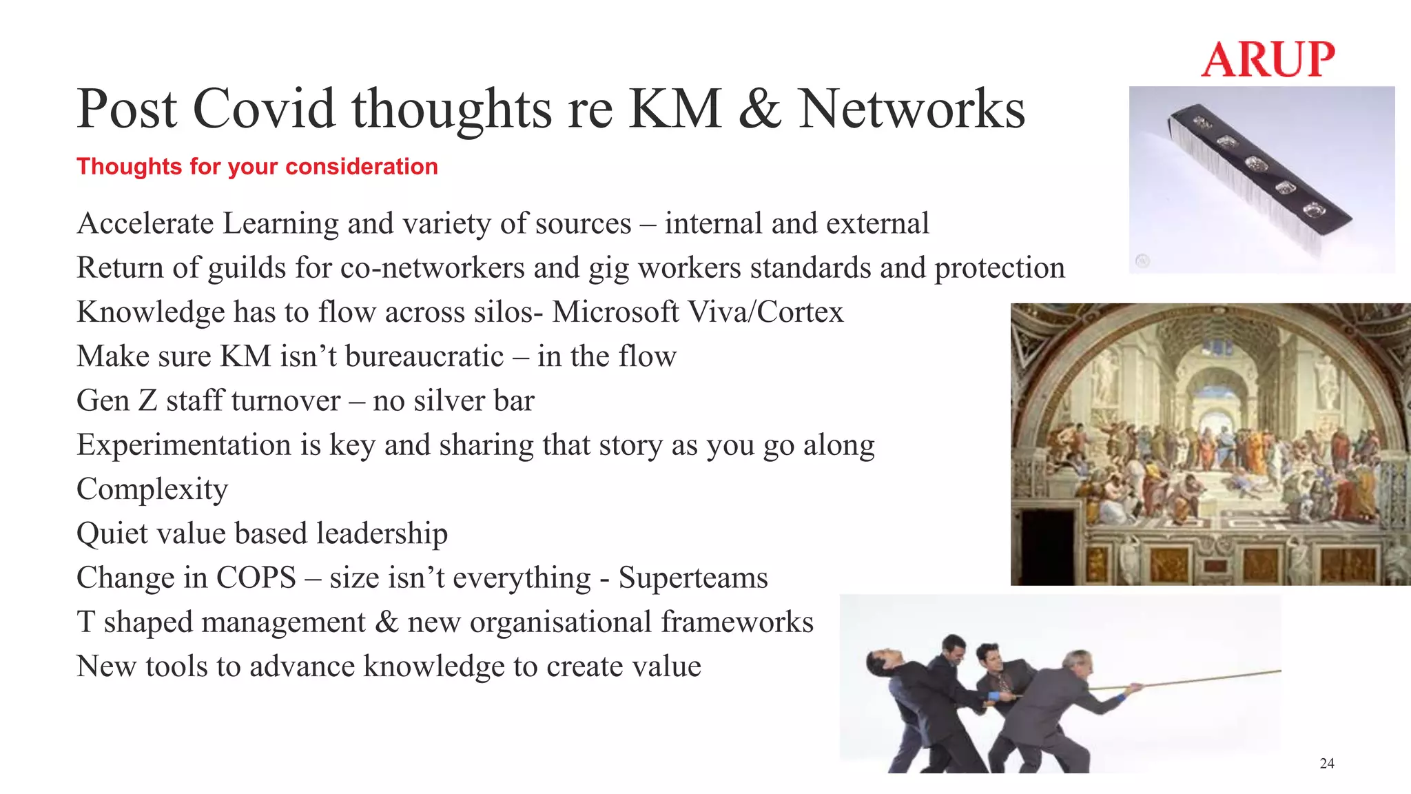 Post Covid thoughts re KM & Networks
Thoughts for your consideration
Accelerate Learning and variety of sources – internal and external
Return of guilds for co-networkers and gig workers standards and protection
Knowledge has to flow across silos- Microsoft Viva/Cortex
Make sure KM isn’t bureaucratic – in the flow
Gen Z staff turnover – no silver bar
Experimentation is key and sharing that story as you go along
Complexity
Quiet value based leadership
Change in COPS – size isn’t everything - Superteams
T shaped management & new organisational frameworks
New tools to advance knowledge to create value
24
 