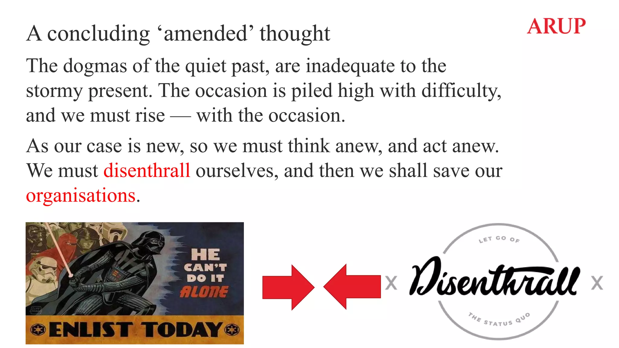 A concluding ‘amended’ thought
The dogmas of the quiet past, are inadequate to the
stormy present. The occasion is piled high with difficulty,
and we must rise — with the occasion.
As our case is new, so we must think anew, and act anew.
We must disenthrall ourselves, and then we shall save our
organisations.
 