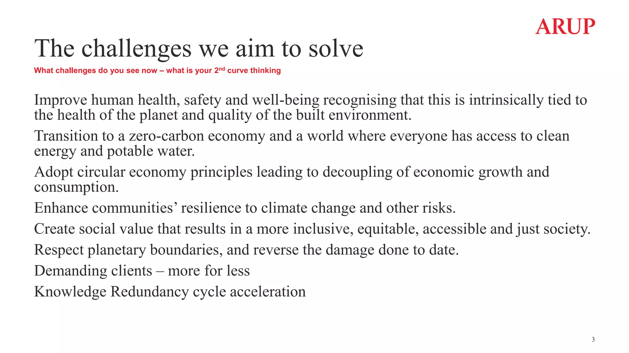 The challenges we aim to solve
What challenges do you see now – what is your 2nd curve thinking
Improve human health, safety and well-being recognising that this is intrinsically tied to
the health of the planet and quality of the built environment.
Transition to a zero-carbon economy and a world where everyone has access to clean
energy and potable water.
Adopt circular economy principles leading to decoupling of economic growth and
consumption.
Enhance communities’ resilience to climate change and other risks.
Create social value that results in a more inclusive, equitable, accessible and just society.
Respect planetary boundaries, and reverse the damage done to date.
Demanding clients – more for less
Knowledge Redundancy cycle acceleration
3
 