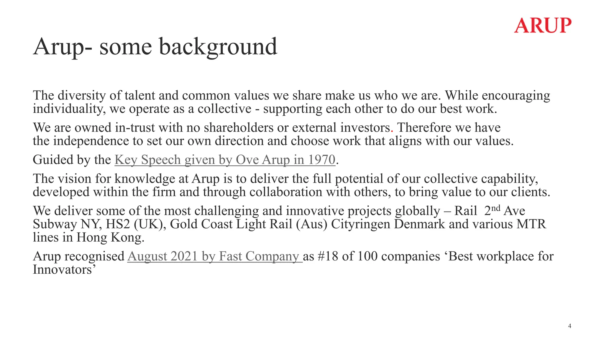 Arup- some background
The diversity of talent and common values we share make us who we are. While encouraging
individuality, we operate as a collective - supporting each other to do our best work.
We are owned in-trust with no shareholders or external investors. Therefore we have
the independence to set our own direction and choose work that aligns with our values.
Guided by the Key Speech given by Ove Arup in 1970.
The vision for knowledge at Arup is to deliver the full potential of our collective capability,
developed within the firm and through collaboration with others, to bring value to our clients.
We deliver some of the most challenging and innovative projects globally – Rail 2nd Ave
Subway NY, HS2 (UK), Gold Coast Light Rail (Aus) Cityringen Denmark and various MTR
lines in Hong Kong.
Arup recognised August 2021 by Fast Company as #18 of 100 companies ‘Best workplace for
Innovators’
4
 