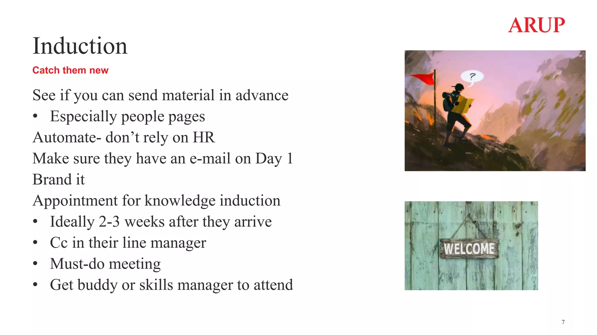 Induction
Catch them new
See if you can send material in advance
• Especially people pages
Automate- don’t rely on HR
Make sure they have an e-mail on Day 1
Brand it
Appointment for knowledge induction
• Ideally 2-3 weeks after they arrive
• Cc in their line manager
• Must-do meeting
• Get buddy or skills manager to attend
7
 