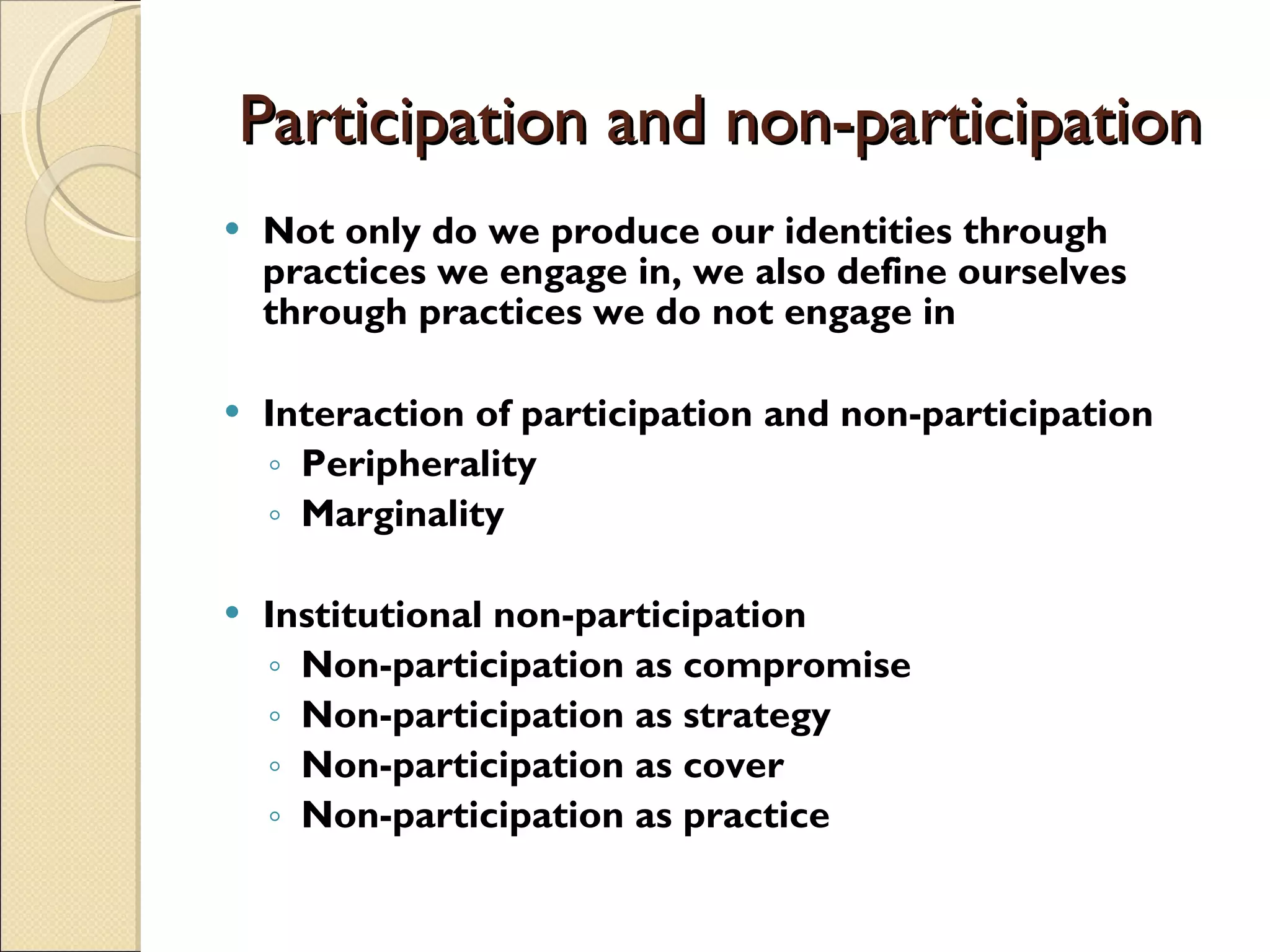 Participation and non-participation Not only do we produce our identities through practices we engage in, we also define ourselves through practices we do not engage in Interaction of participation and non-participation Peripherality Marginality Institutional non-participation Non-participation as compromise Non-participation as strategy Non-participation as cover Non-participation as practice 