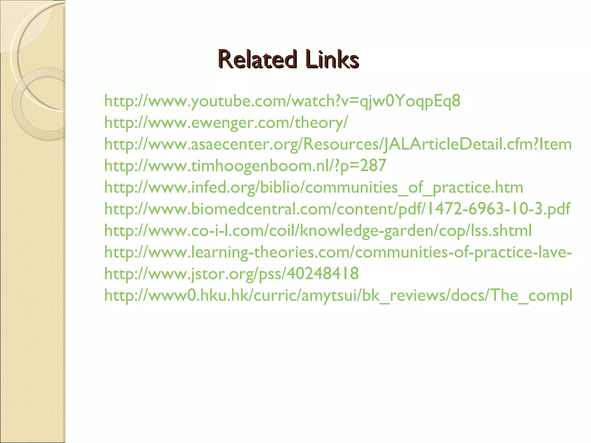 Related Links http://www.youtube.com/watch?v=qjw0YoqpEq8 http://www.ewenger.com/theory/ http://www.asaecenter.org/Resources/JALArticleDetail.cfm?ItemNumber=16217 http://www.timhoogenboom.nl/?p=287 http://www.infed.org/biblio/communities_of_practice.htm http://www.biomedcentral.com/content/pdf/1472-6963-10-3.pdf http://www.co-i-l.com/coil/knowledge-garden/cop/lss.shtml http://www.learning-theories.com/communities-of-practice-lave-and-wenger.html http://www.jstor.org/pss/40248418 http://www0.hku.hk/curric/amytsui/bk_reviews/docs/The_complexities_of_identity_formation.pdf 