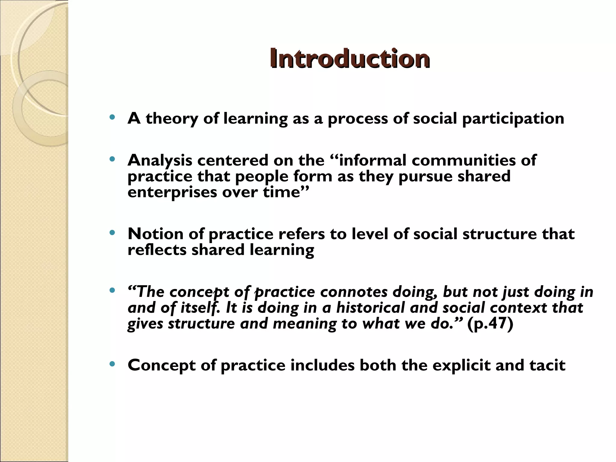 Introduction A theory of learning as a process of social participation Analysis centered on the “informal communities of practice that people form as they pursue shared enterprises over time”  Notion of practice refers to level of social structure that reflects shared learning “ The concept of practice connotes doing, but not just doing in and of itself. It is doing in a historical and social context that gives structure and meaning to what we do.”  (p.47) Concept of practice includes both the explicit and tacit 
