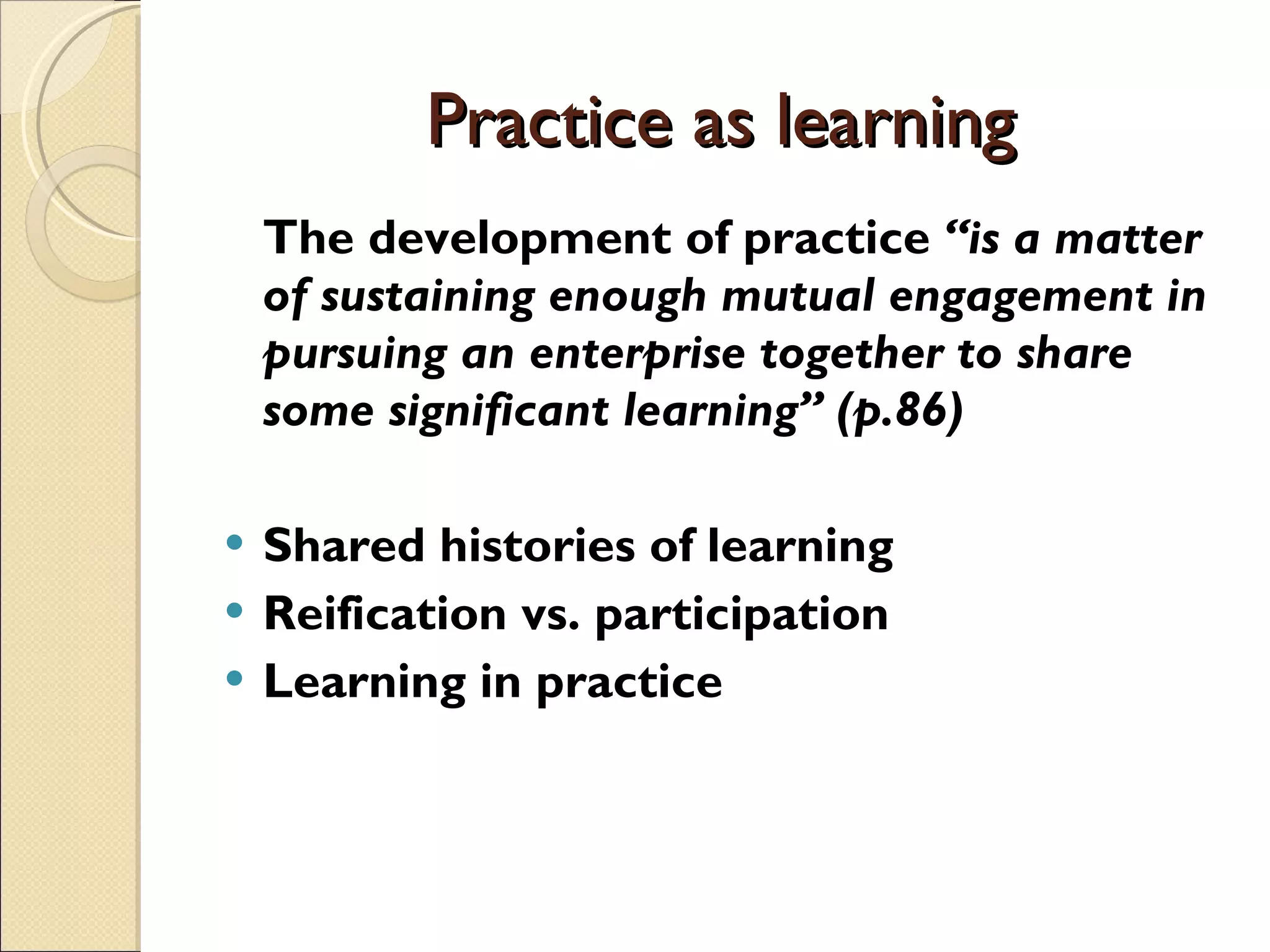 Practice as learning The development of practice  “is a matter of sustaining enough mutual engagement in pursuing an enterprise together to share some significant learning” (p.86) Shared histories of learning Reification vs. participation Learning in practice 