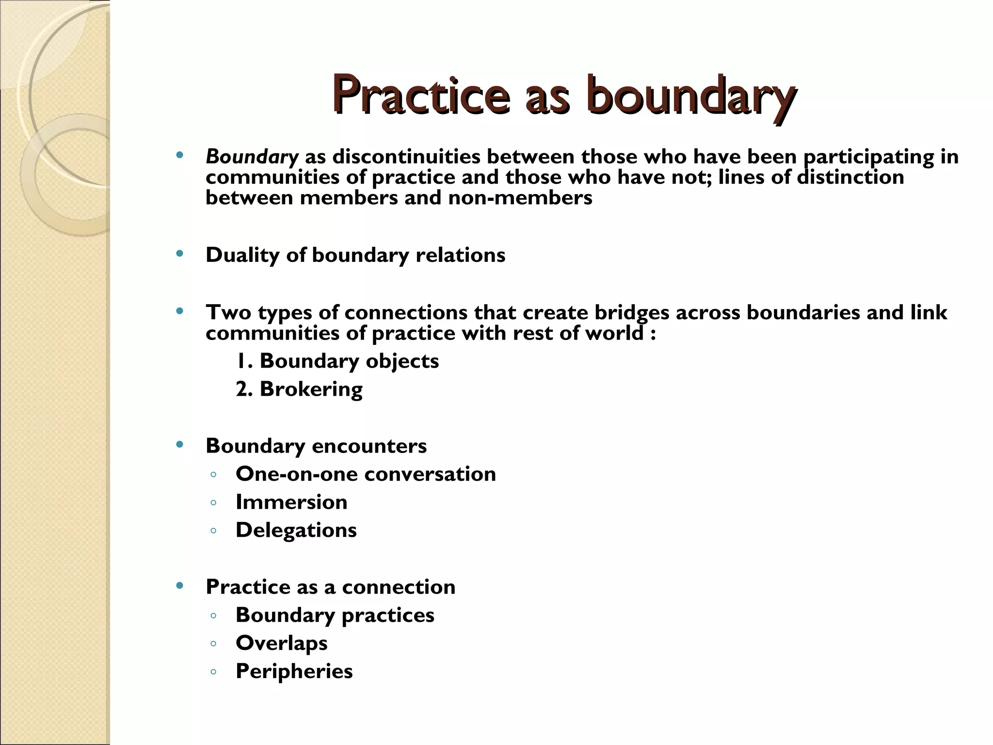 Practice as boundary Boundary  as discontinuities between those who have been participating in communities of practice and those who have not; lines of distinction between members and non-members Duality of boundary relations Two types of connections that create bridges across boundaries and link communities of practice with rest of world   : 1. Boundary objects 2. Brokering Boundary encounters One-on-one conversation Immersion Delegations Practice as a connection Boundary practices Overlaps Peripheries 